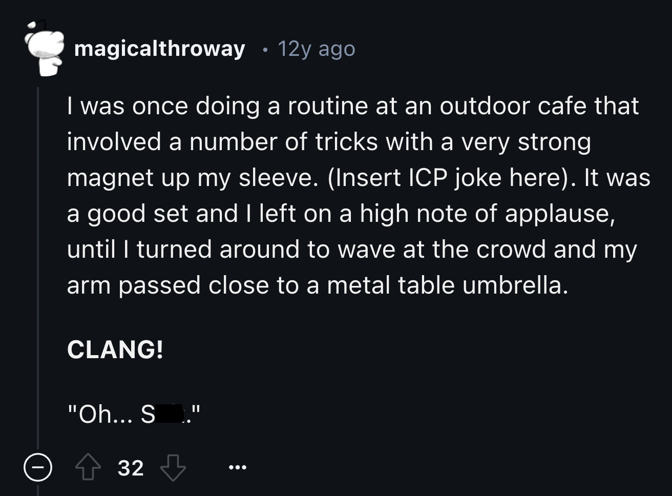 screenshot - magicalthroway 12y ago I was once doing a routine at an outdoor cafe that involved a number of tricks with a very strong magnet up my sleeve. Insert Icp joke here. It was a good set and I left on a high note of applause, until I turned around